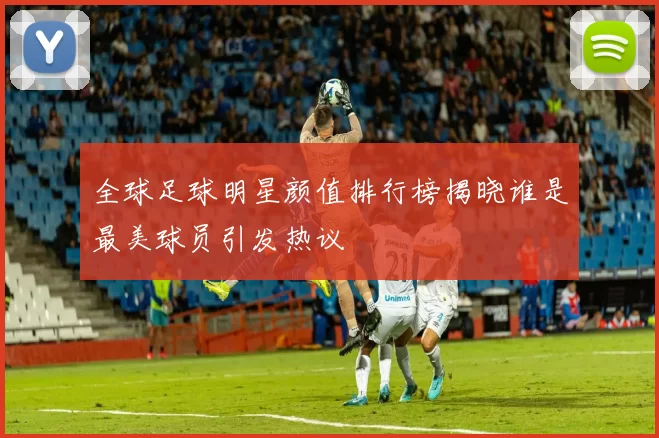 全球足球明星颜值排行榜揭晓谁是最美球员引发热议