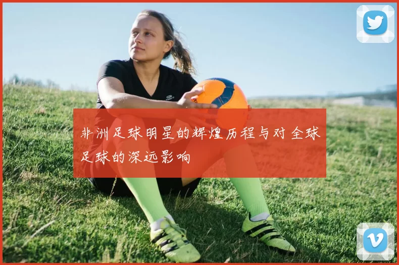 非洲足球明星的辉煌历程与对全球足球的深远影响