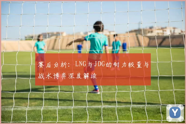 赛后分析：LNG与JDG的耐力较量与战术博弈深度解读