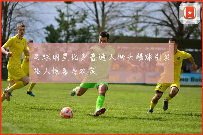 足球明星化身普通人街头踢球引发路人惊喜与欢笑