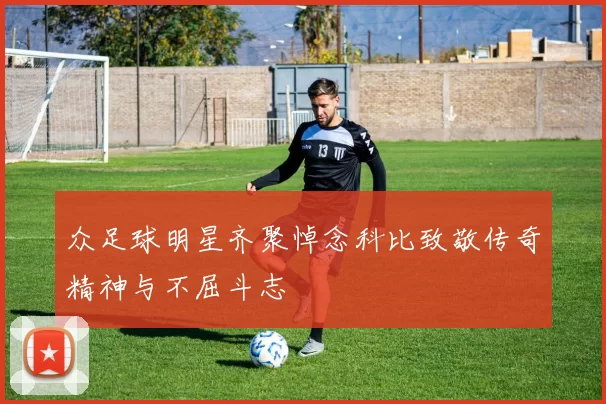 众足球明星齐聚悼念科比致敬传奇精神与不屈斗志