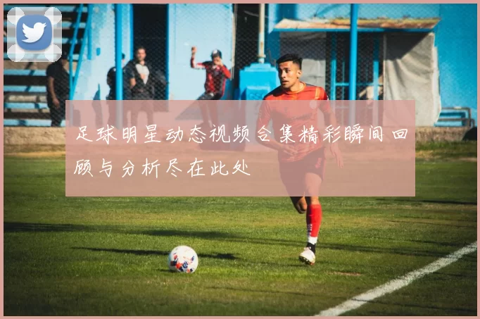 足球明星动态视频合集精彩瞬间回顾与分析尽在此处
