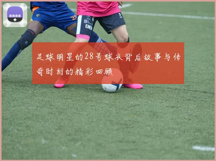 足球明星的28号球衣背后故事与传奇时刻的精彩回顾