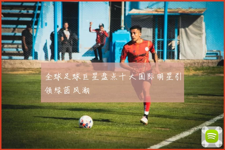全球足球巨星盘点十大国际明星引领绿茵风潮