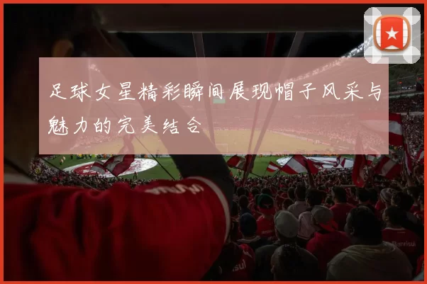 足球女星精彩瞬间展现帽子风采与魅力的完美结合