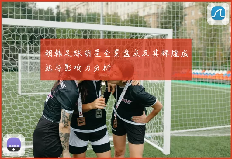 朝韩足球明星全景盘点及其辉煌成就与影响力分析