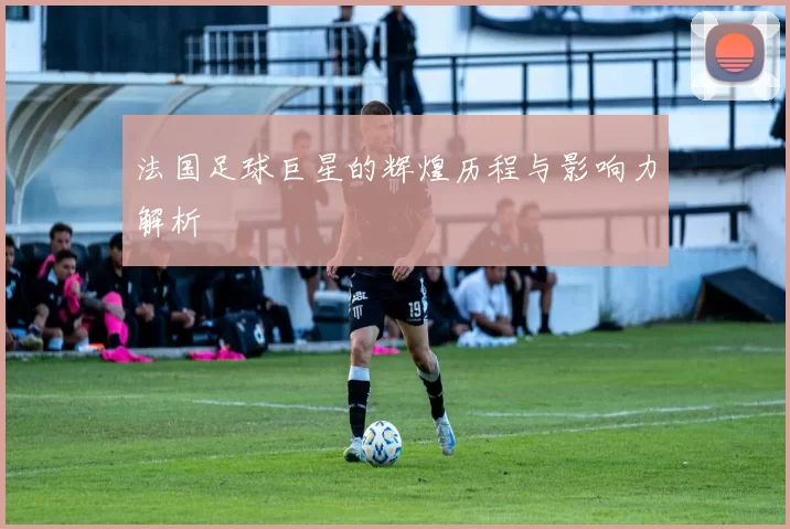 法国足球巨星的辉煌历程与影响力解析