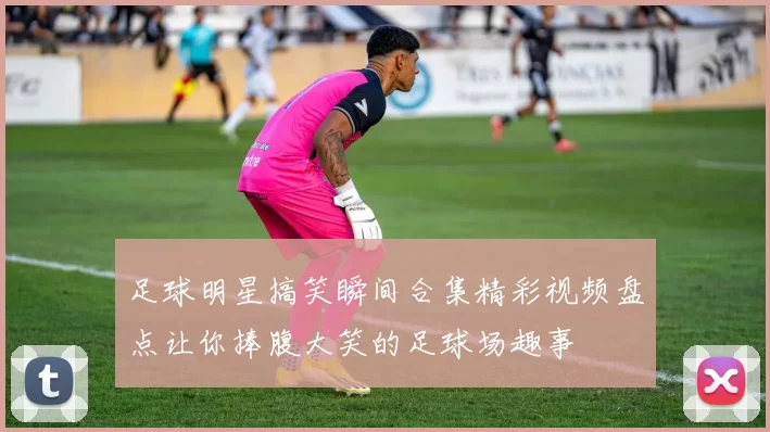 足球明星搞笑瞬间合集精彩视频盘点让你捧腹大笑的足球场趣事