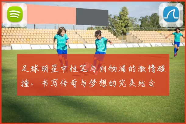 足球明星中性笔与利物浦的激情碰撞，书写传奇与梦想的完美结合