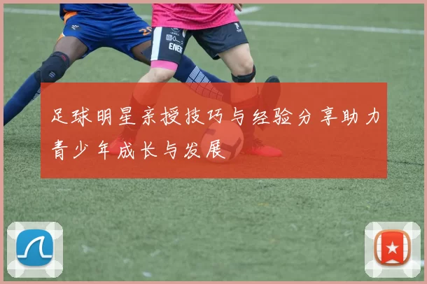 足球明星亲授技巧与经验分享助力青少年成长与发展