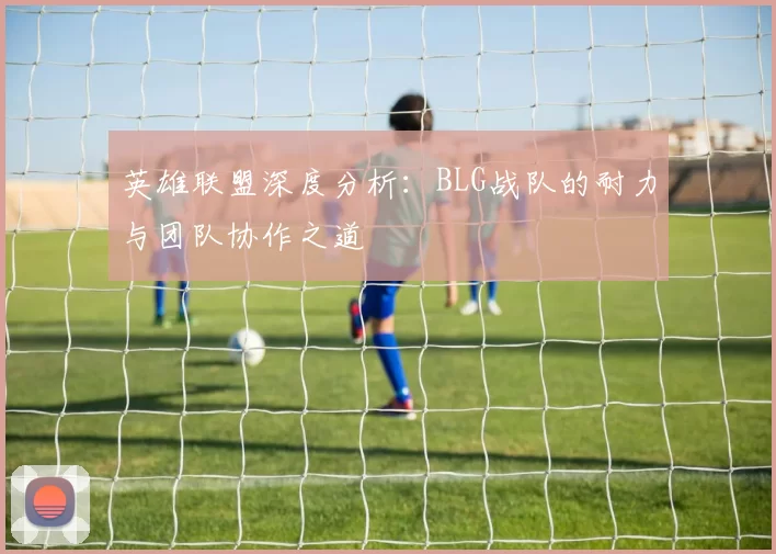 英雄联盟深度分析：BLG战队的耐力与团队协作之道