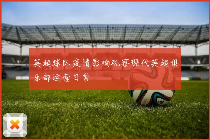 英超球队疫情影响观察现代英超俱乐部运营日常