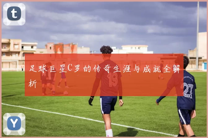 足球巨星C罗的传奇生涯与成就全解析