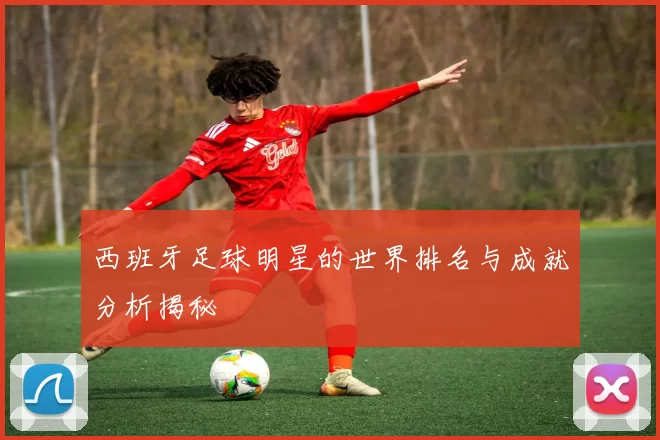 西班牙足球明星的世界排名与成就分析揭秘