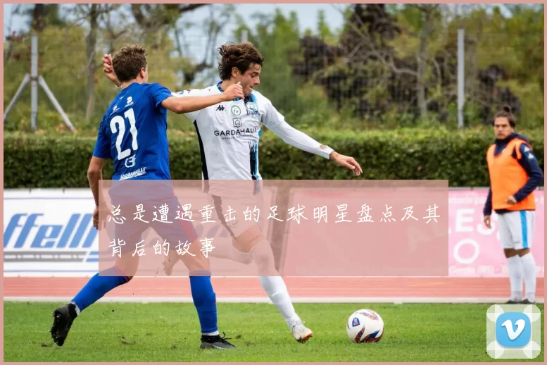 总是遭遇重击的足球明星盘点及其背后的故事