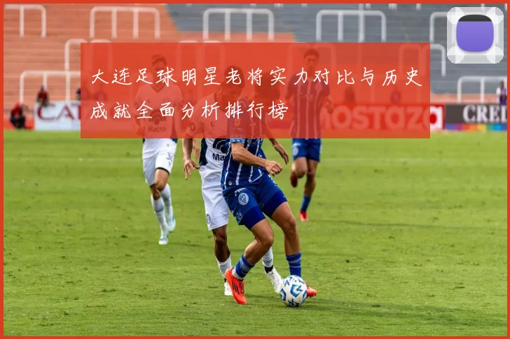 大连足球明星老将实力对比与历史成就全面分析排行榜