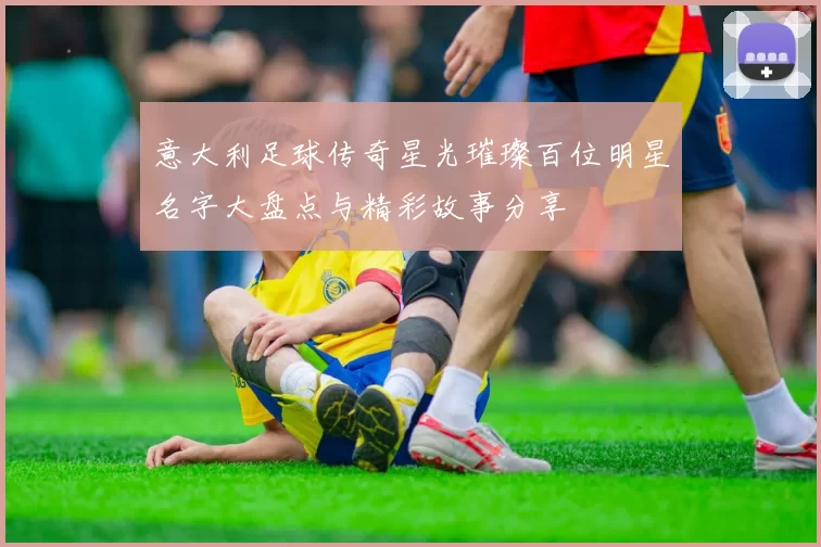 意大利足球传奇星光璀璨百位明星名字大盘点与精彩故事分享