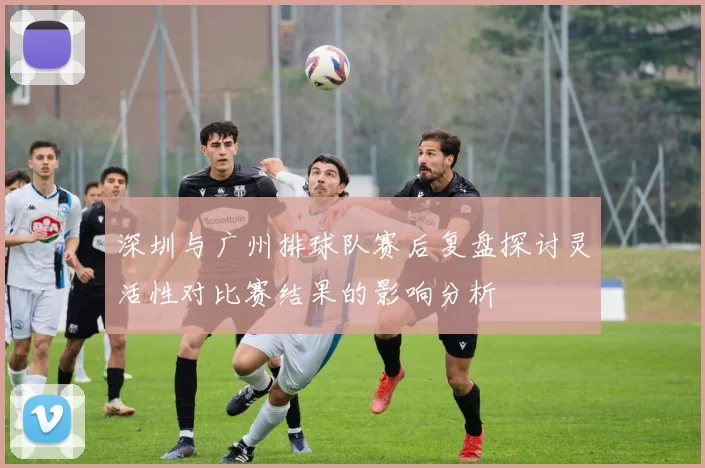 深圳与广州排球队赛后复盘探讨灵活性对比赛结果的影响分析