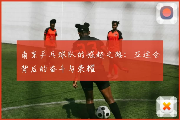 南京乒乓球队的崛起之路：亚运会背后的奋斗与荣耀