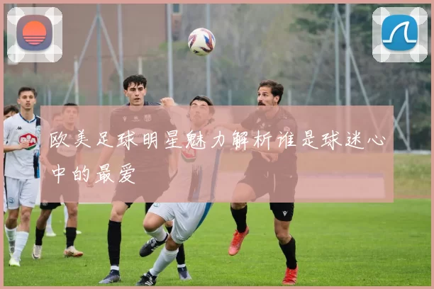 欧美足球明星魅力解析谁是球迷心中的最爱