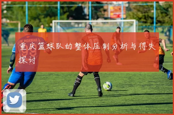 重庆篮球队的整体压制分析与得失探讨
