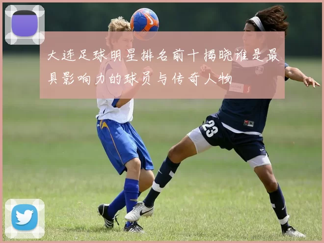 大连足球明星排名前十揭晓谁是最具影响力的球员与传奇人物