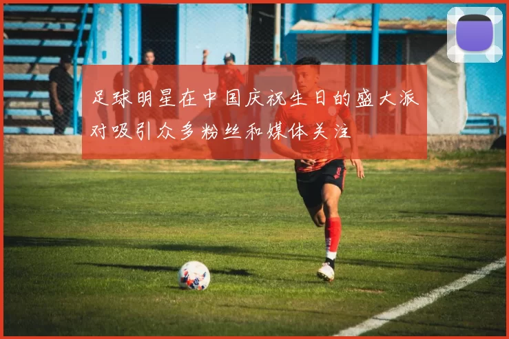 足球明星在中国庆祝生日的盛大派对吸引众多粉丝和媒体关注