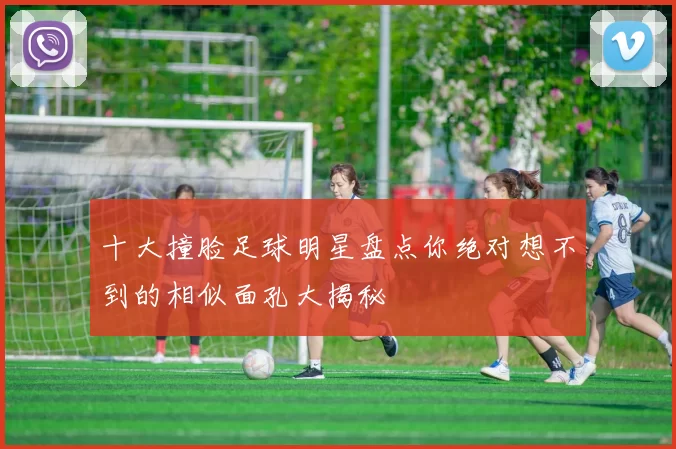 十大撞脸足球明星盘点你绝对想不到的相似面孔大揭秘