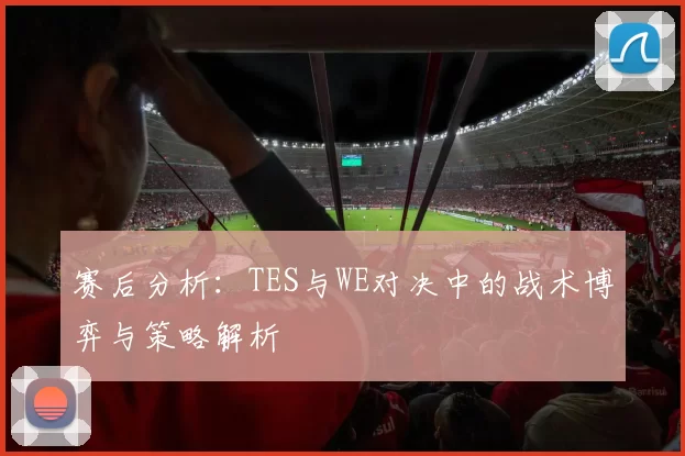 赛后分析：TES与WE对决中的战术博弈与策略解析