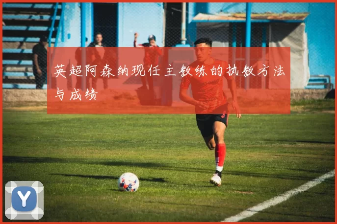 英超阿森纳现任主教练的执教方法与成绩