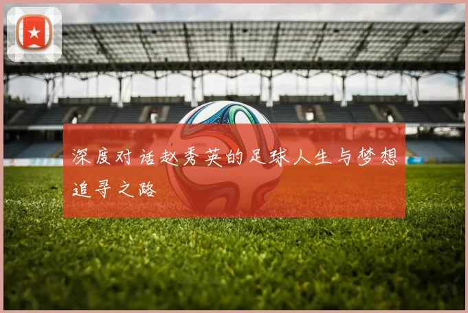 深度对话赵秀英的足球人生与梦想追寻之路