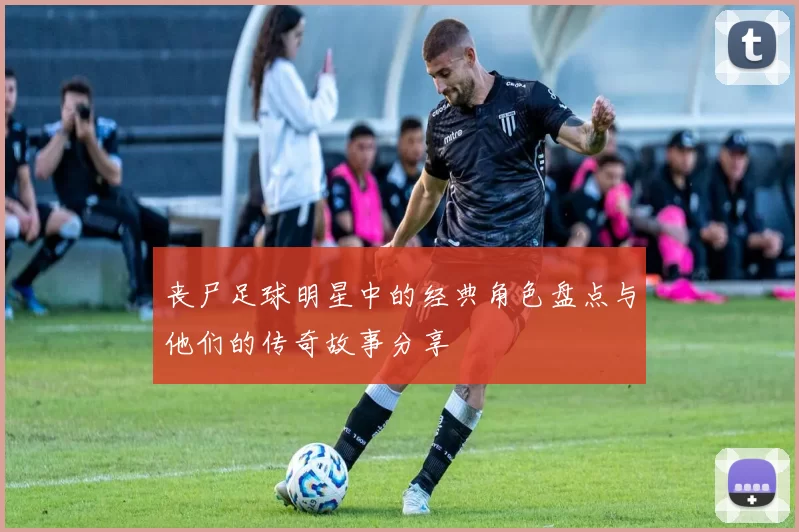 丧尸足球明星中的经典角色盘点与他们的传奇故事分享