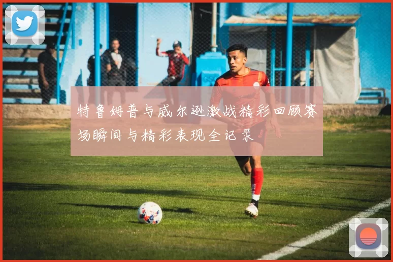 特鲁姆普与威尔逊激战精彩回顾赛场瞬间与精彩表现全记录