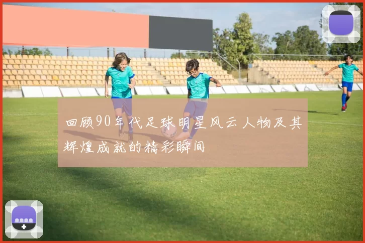 回顾90年代足球明星风云人物及其辉煌成就的精彩瞬间