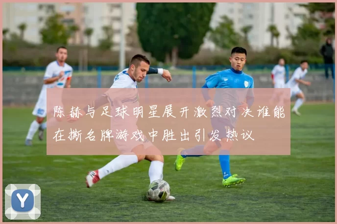 陈赫与足球明星展开激烈对决谁能在撕名牌游戏中胜出引发热议