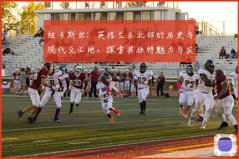 纽卡斯尔：英格兰东北部的历史与现代交汇地，探索其独特魅力与发展潜力