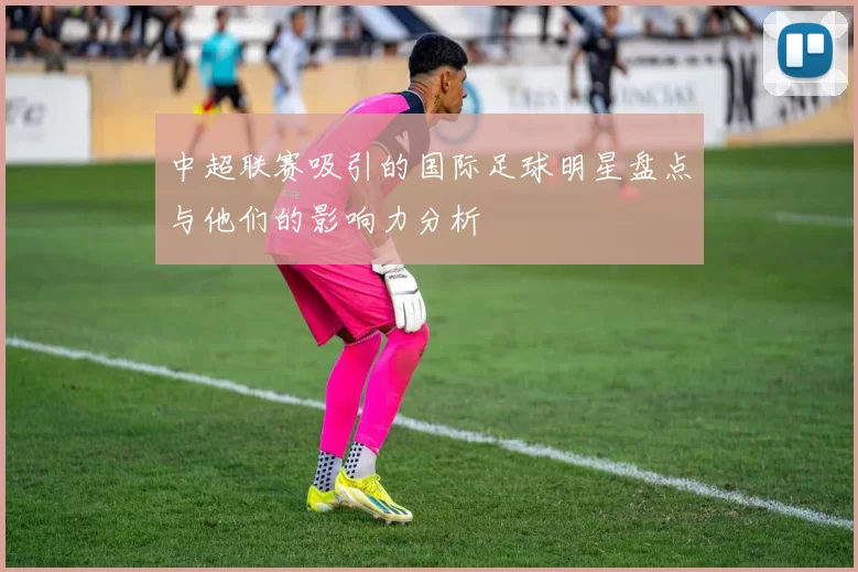 中超联赛吸引的国际足球明星盘点与他们的影响力分析
