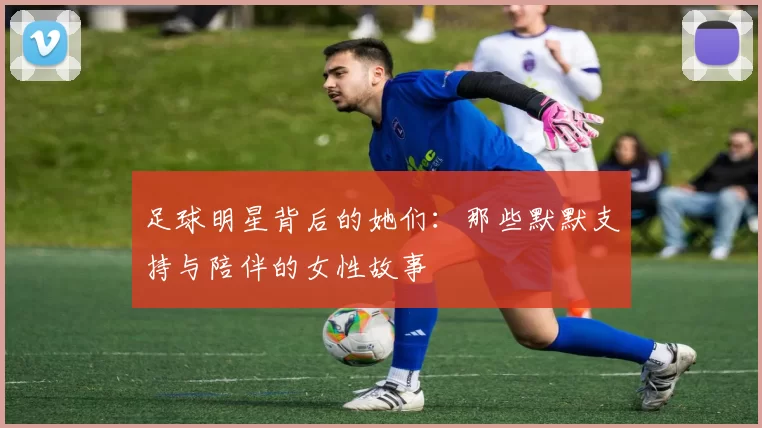 足球明星背后的她们：那些默默支持与陪伴的女性故事
