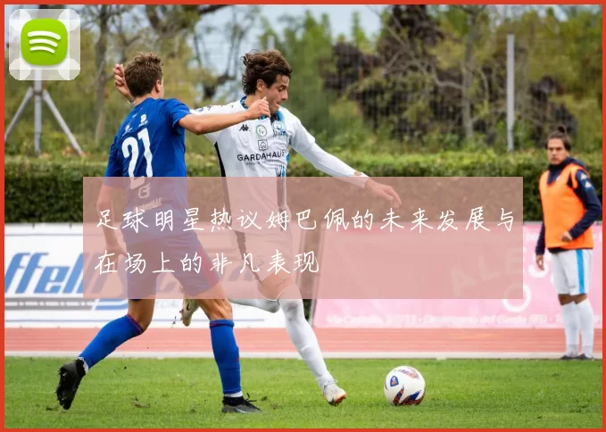足球明星热议姆巴佩的未来发展与在场上的非凡表现