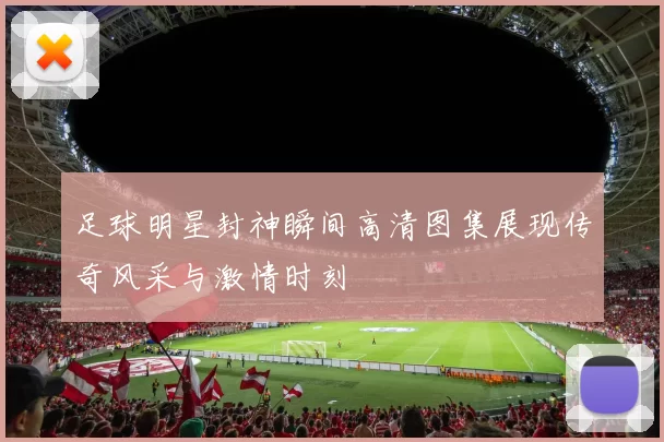 足球明星封神瞬间高清图集展现传奇风采与激情时刻