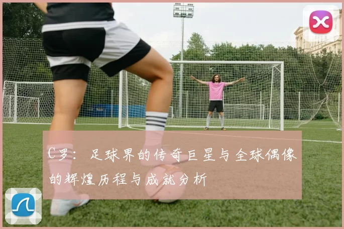 C罗：足球界的传奇巨星与全球偶像的辉煌历程与成就分析