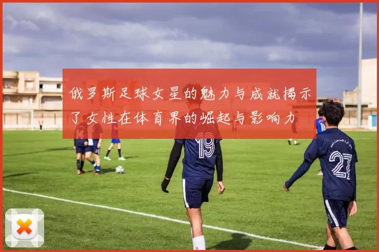 俄罗斯足球女星的魅力与成就揭示了女性在体育界的崛起与影响力