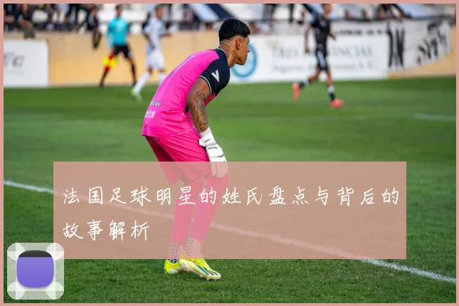法国足球明星的姓氏盘点与背后的故事解析