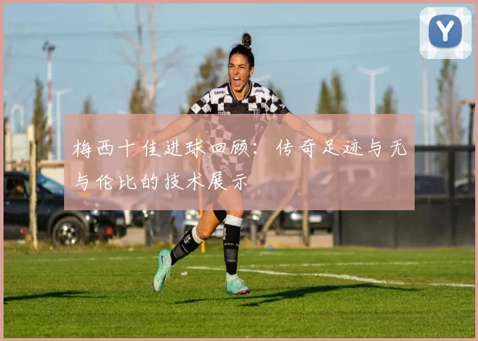 梅西十佳进球回顾：传奇足迹与无与伦比的技术展示