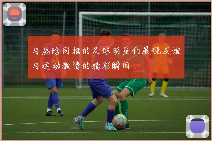 与鹿晗同框的足球明星们展现友谊与运动激情的精彩瞬间