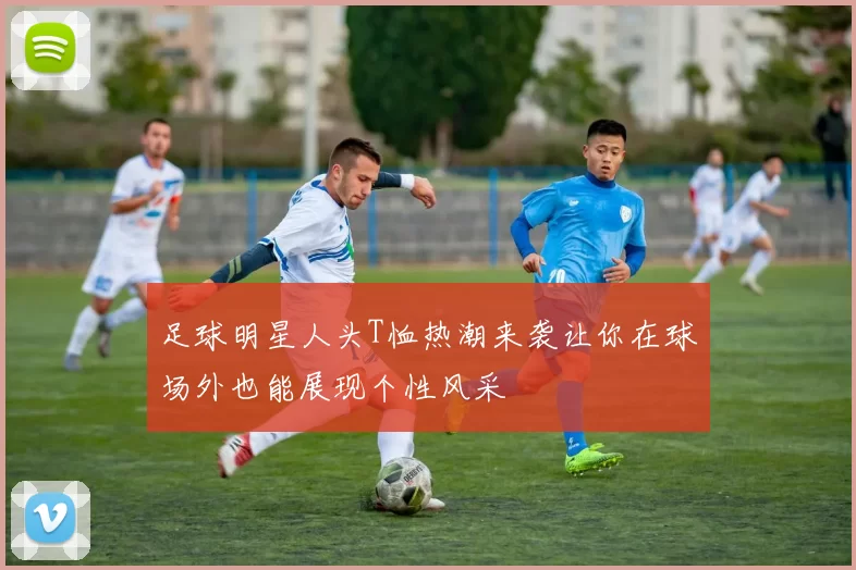 足球明星人头T恤热潮来袭让你在球场外也能展现个性风采