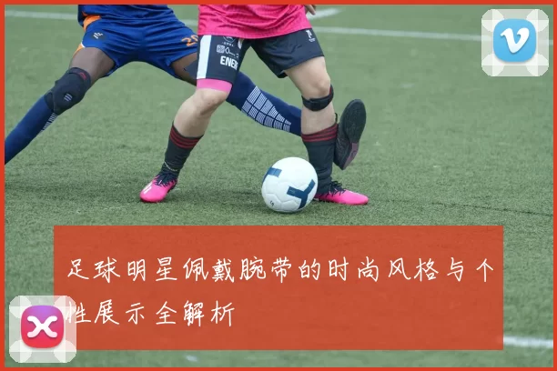 足球明星佩戴腕带的时尚风格与个性展示全解析