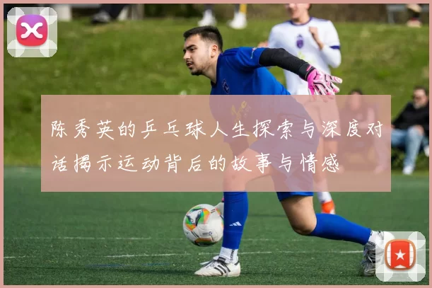 陈秀英的乒乓球人生探索与深度对话揭示运动背后的故事与情感