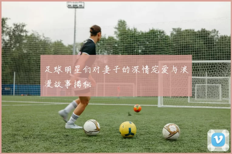 足球明星们对妻子的深情宠爱与浪漫故事揭秘