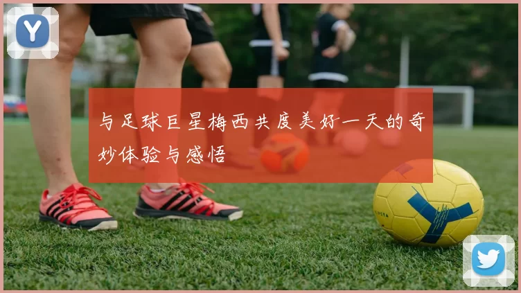 与足球巨星梅西共度美好一天的奇妙体验与感悟